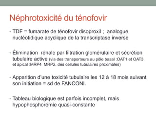 Néphrotoxicité du ténofovir
• TDF = fumarate de ténofovir disoproxil ; analogue
nucléotidique acyclique de la transcriptase inverse
• Élimination rénale par filtration glomérulaire et sécrétion
tubulaire active (via des transporteurs au pôle basal :OAT1 et OAT3,
et apical :MRP4 MRP2, des cellules tubulaires proximales)
• Apparition d’une toxicité tubulaire les 12 à 18 mois suivant
son initiation = sd de FANCONI.
• Tableau biologique est parfois incomplet, mais
hypophosphorémie quasi-constante
 