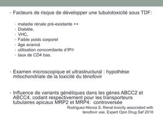 • Facteurs de risque de développer une tubulotoxicité sous TDF:
• maladie rénale pré-existante ++
• Diabète,
• VHC,
• Faible poids corporel
• âge avancé
• utilisation concomitante d’IP/r
• taux de CD4 bas.
• Examen microscopique et ultrastructural : hypothèse
mitochondriale de la toxicité du ténofovir
• Influence de variants génétiques dans les gènes ABCC2 et
ABCC4, codant respectivement pour les transporteurs
tubulaires apicaux MRP2 et MRP4: controversée
Rodriguez-Nóvoa S, Renal toxicity associated with
tenofovir use. Expert Opin Drug Saf 2010
 