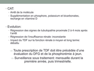 • CAT:
• Arrêt de la molécule
• Supplémentation en phosphore, potassium et bicarbonates,
recharge en vitamine D
• Evolution:
• Régression des signes de tubulopathie proximale 2 à 4 mois après
l’arrêt
• Régression de l’insuffisance rénale: inconstante
• Impact du TDF sur la fonction rénale à moyen et long terme:
débattu
 Toute prescription de TDF doit être précédée d’une
évaluation du DFG et de la phosphorémie à jeun.
 Surveillance sous traitement: mensuelle durant la
première année, puis trimestrielle.
 