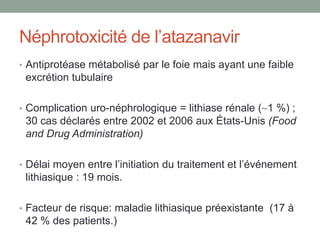 Néphrotoxicité de l’atazanavir
• Antiprotéase métabolisé par le foie mais ayant une faible
excrétion tubulaire
• Complication uro-néphrologique = lithiase rénale (~1 %) ;
30 cas déclarés entre 2002 et 2006 aux États-Unis (Food
and Drug Administration)
• Délai moyen entre l’initiation du traitement et l’événement
lithiasique : 19 mois.
• Facteur de risque: maladie lithiasique préexistante (17 à
42 % des patients.)
 