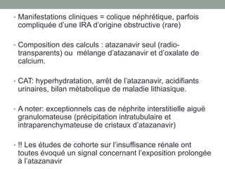 • Manifestations cliniques = colique néphrétique, parfois
compliquée d’une IRA d’origine obstructive (rare)
• Composition des calculs : atazanavir seul (radio-
transparents) ou mélange d’atazanavir et d’oxalate de
calcium.
• CAT: hyperhydratation, arrêt de l’atazanavir, acidifiants
urinaires, bilan métabolique de maladie lithiasique.
• A noter: exceptionnels cas de néphrite interstitielle aiguë
granulomateuse (précipitation intratubulaire et
intraparenchymateuse de cristaux d’atazanavir)
• !! Les études de cohorte sur l’insuffisance rénale ont
toutes évoqué un signal concernant l’exposition prolongée
à l’atazanavir
 