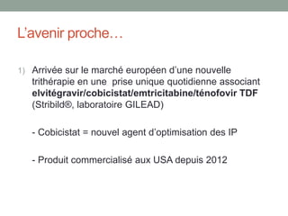 L’avenir proche…
1) Arrivée sur le marché européen d’une nouvelle
trithérapie en une prise unique quotidienne associant
elvitégravir/cobicistat/emtricitabine/ténofovir TDF
(Stribild®, laboratoire GILEAD)
- Cobicistat = nouvel agent d’optimisation des IP
- Produit commercialisé aux USA depuis 2012
 