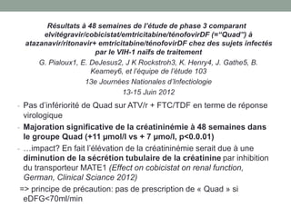 Résultats à 48 semaines de l’étude de phase 3 comparant
elvitégravir/cobicistat/emtricitabine/ténofovirDF (=“Quad”) à
atazanavir/ritonavir+ emtricitabine/ténofovirDF chez des sujets infectés
par le VIH-1 naïfs de traitement
G. Pialoux1, E. DeJesus2, J K Rockstroh3, K. Henry4, J. Gathe5, B.
Kearney6, et l’équipe de l’étude 103
13e Journées Nationales d’Infectiologie
13-15 Juin 2012
- Pas d’infériorité de Quad sur ATV/r + FTC/TDF en terme de réponse
virologique
- Majoration significative de la créatininémie à 48 semaines dans
le groupe Quad (+11 µmol/l vs + 7 µmo/l, p<0.0.01)
- …impact? En fait l’élévation de la créatininémie serait due à une
diminution de la sécrétion tubulaire de la créatinine par inhibition
du transporteur MATE1 (Effect on cobicistat on renal function,
German, Clinical Sciance 2012)
=> principe de précaution: pas de prescription de « Quad » si
eDFG<70ml/min
 