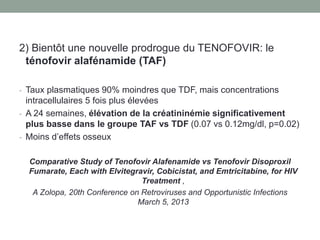 2) Bientôt une nouvelle prodrogue du TENOFOVIR: le
ténofovir alafénamide (TAF)
- Taux plasmatiques 90% moindres que TDF, mais concentrations
intracellulaires 5 fois plus élevées
- A 24 semaines, élévation de la créatininémie significativement
plus basse dans le groupe TAF vs TDF (0.07 vs 0.12mg/dl, p=0.02)
- Moins d’effets osseux
Comparative Study of Tenofovir Alafenamide vs Tenofovir Disoproxil
Fumarate, Each with Elvitegravir, Cobicistat, and Emtricitabine, for HIV
Treatment ,
A Zolopa, 20th Conference on Retroviruses and Opportunistic Infections
March 5, 2013
 