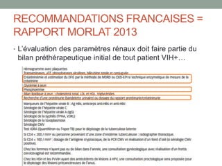 RECOMMANDATIONS FRANCAISES =
RAPPORT MORLAT 2013
• L’évaluation des paramètres rénaux doit faire partie du
bilan préthérapeutique initial de tout patient VIH+…
 