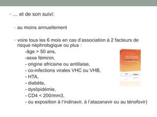 • … et de son suivi:
• au moins annuellement
• voire tous les 6 mois en cas d’association à 2 facteurs de
risque néphrologique ou plus :
-âge > 50 ans,
-sexe féminin,
- origine africaine ou antillaise,
- co-infections virales VHC ou VHB,
- HTA,
- diabète,
- dyslipidémie,
- CD4 < 200/mm3,
- ou exposition à l’indinavir, à l’atazanavir ou au ténofovir)
 
