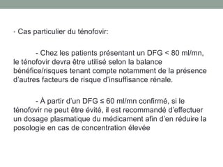 • Cas particulier du ténofovir:
- Chez les patients présentant un DFG < 80 ml/mn,
le ténofovir devra être utilisé selon la balance
bénéfice/risques tenant compte notamment de la présence
d’autres facteurs de risque d’insuffisance rénale.
- À partir d’un DFG ≤ 60 ml/mn confirmé, si le
ténofovir ne peut être évité, il est recommandé d’effectuer
un dosage plasmatique du médicament afin d’en réduire la
posologie en cas de concentration élevée
 