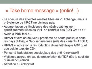 « Take home message » (enfin!...)
• Le spectre des atteintes rénales liées au VIH change, mais la
prévalence de l’IRCT ne diminue pas.
• Augmentation de l’incidence des néphropathies non
spécifiquement liées au VIH => contrôle des FDR CV +++++
• Avoir la PBR facile…
• HIVAN = vers un nouveau problème de santé publique dans
les pays d’Afrique Sub-saharienne? (rôle des variants APOL1)
• HIVAN = indication à l’introduction d’une trithérapie ARV quel
que soit le taux de CD4
• Penser à l’adaptation posologique des anti-rétroviraux!!
• Vigilance accrue en cas de prescription de TDF dès le seuil de
80ml/min/1,73m^3
• Attention au cobicistat…
 