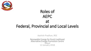 Roles of
AEPC
at
Federal, Provincial and Local Levels
Aashish Pradhan, REE
Renewable Energy for Rural Livelihood
Alternative Energy Promotion Centre
Nepal
12 January 2018
 
