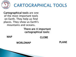CARTOGRAPHICAL TOOLS Cartographical tools are one of the most important tools on Earth. They help us find places. They show us Earth's mountains and oceans. There are 4 important cartographical tools:  MAP GLOBE PLANE WORLDMAP 