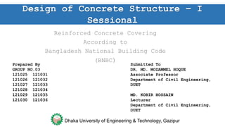 Reinforced Concrete Covering
According to
Bangladesh National Building Code
(BNBC)
Prepared By
GROUP NO.03
121025 121031
121026 121032
121027 121033
121028 121034
121029 121035
121030 121036
Submitted To
DR. MD. MOZAMMEL HOQUE
Associate Professor
Department of Civil Engineering,
DUET
MD. KOBIR HOSSAIN
Lecturer
Department of Civil Engineering,
DUET
Design of Concrete Structure – I
Sessional
Dhaka University of Engineering & Technology,
Gazipur,Bangladesh
 