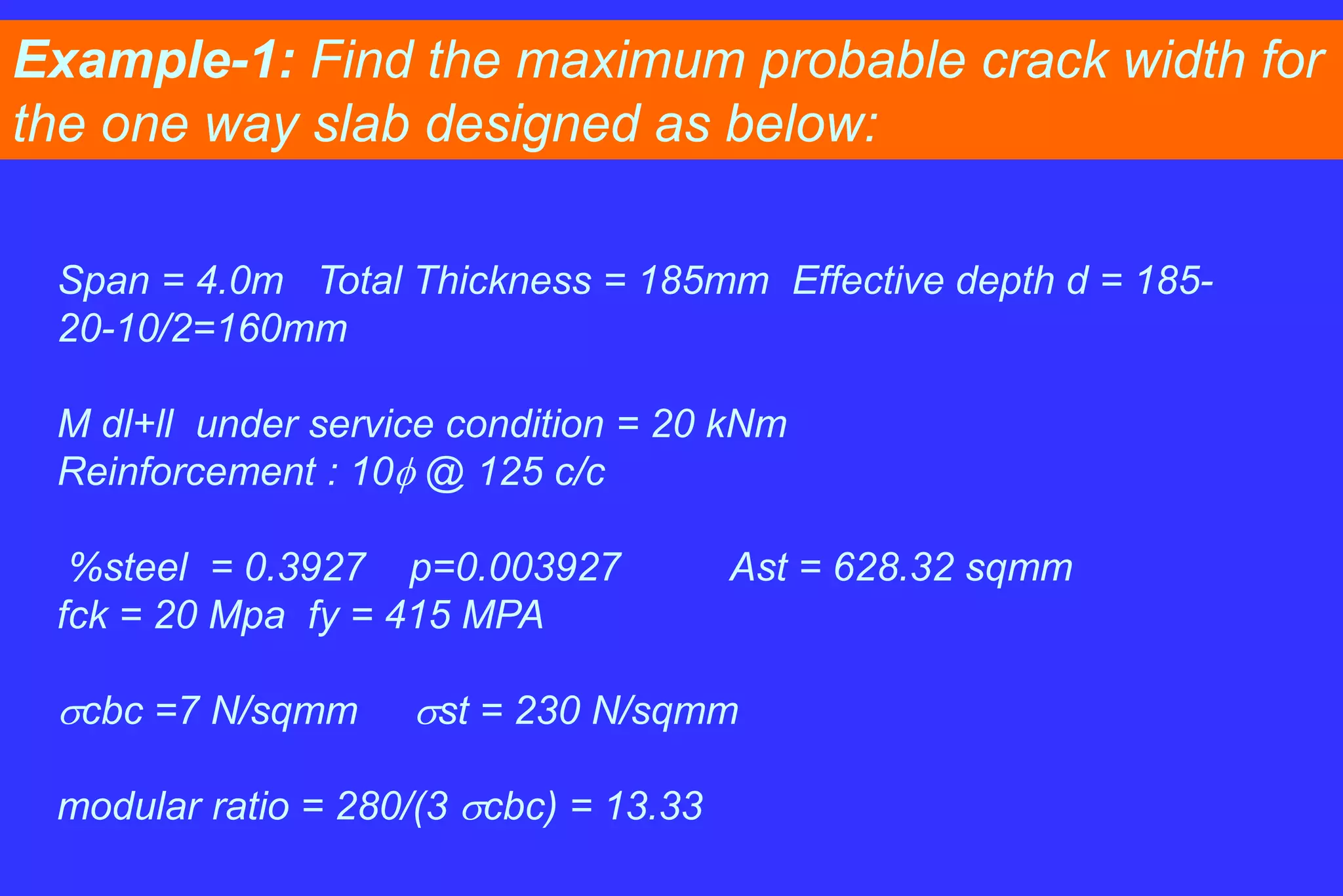 Example-1: Find the maximum probable crack width for
the one way slab designed as below:
Span = 4.0m Total Thickness = 185mm Effective depth d = 185-
20-10/2=160mm
M dl+ll under service condition = 20 kNm
Reinforcement : 10 @ 125 c/c
%steel = 0.3927 p=0.003927 Ast = 628.32 sqmm
fck = 20 Mpa fy = 415 MPA
cbc =7 N/sqmm st = 230 N/sqmm
modular ratio = 280/(3 cbc) = 13.33
 