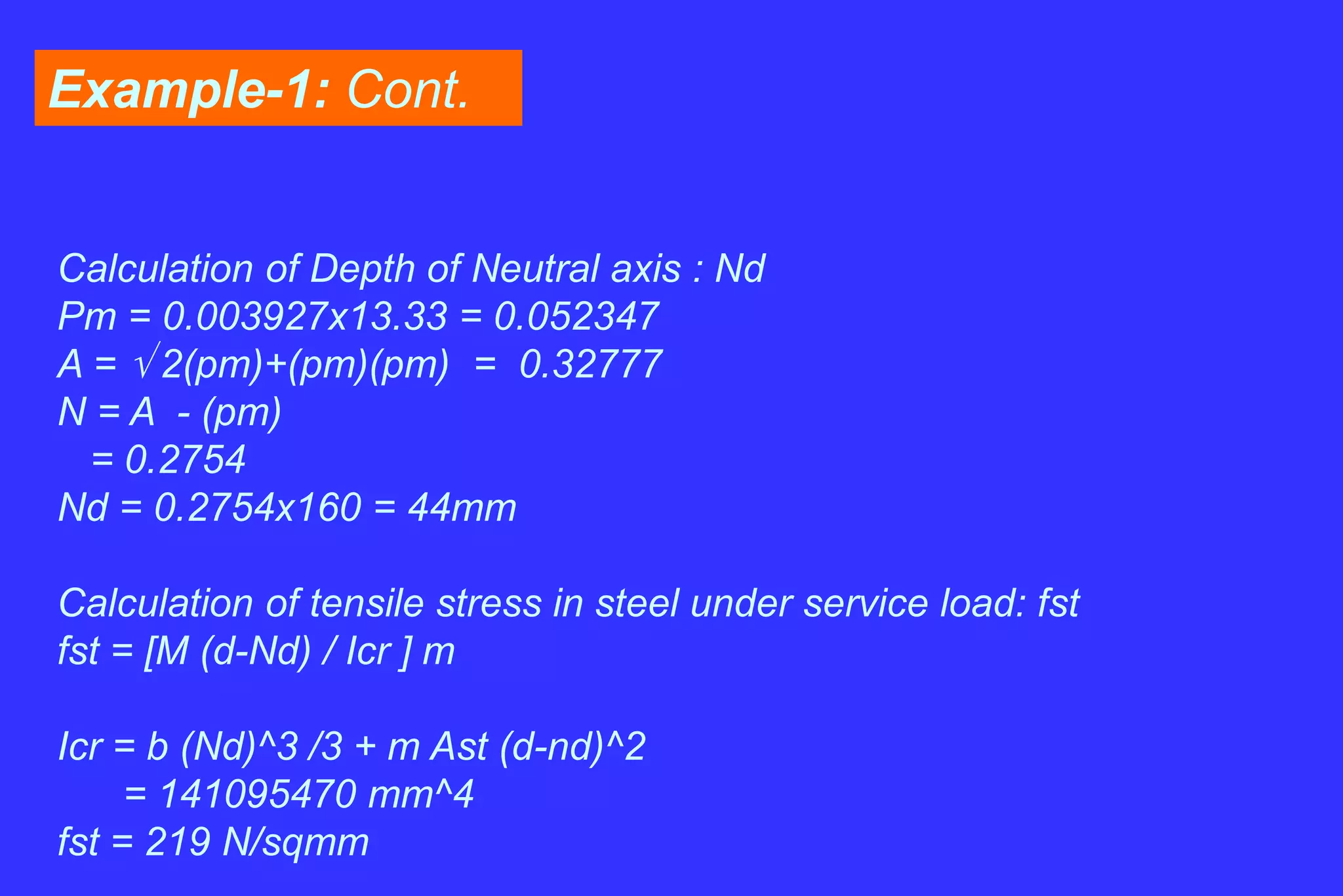 Example-1: Cont.
Calculation of Depth of Neutral axis : Nd
Pm = 0.003927x13.33 = 0.052347
A =  2(pm)+(pm)(pm) = 0.32777
N = A - (pm)
= 0.2754
Nd = 0.2754x160 = 44mm
Calculation of tensile stress in steel under service load: fst
fst = [M (d-Nd) / Icr ] m
Icr = b (Nd)^3 /3 + m Ast (d-nd)^2
= 141095470 mm^4
fst = 219 N/sqmm
 