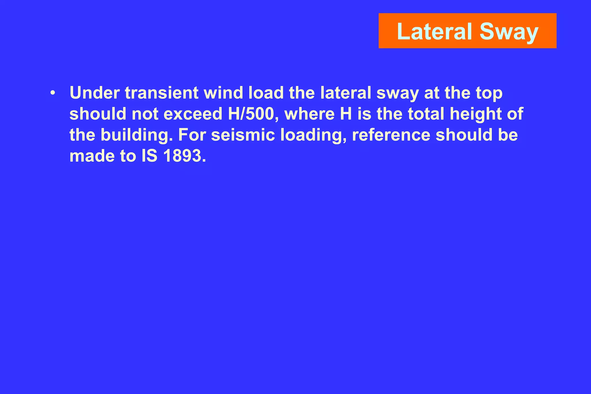 Lateral Sway
• Under transient wind load the lateral sway at the top
should not exceed H/500, where H is the total height of
the building. For seismic loading, reference should be
made to IS 1893.
 