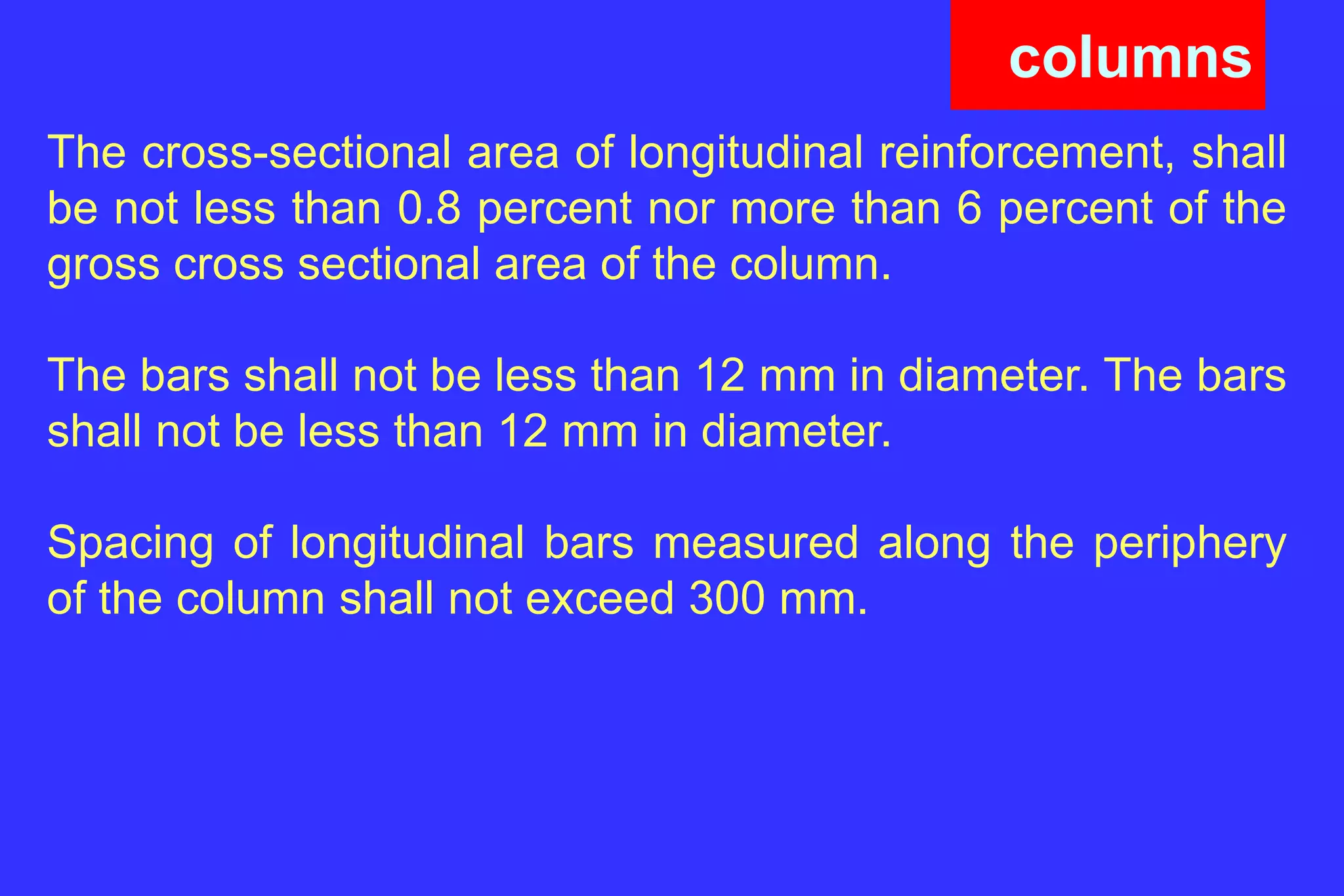columns
The cross-sectional area of longitudinal reinforcement, shall
be not less than 0.8 percent nor more than 6 percent of the
gross cross sectional area of the column.
The bars shall not be less than 12 mm in diameter. The bars
shall not be less than 12 mm in diameter.
Spacing of longitudinal bars measured along the periphery
of the column shall not exceed 300 mm.
 