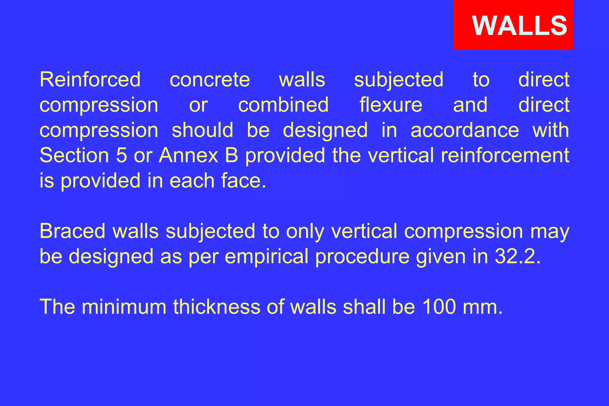 WALLS
Reinforced concrete walls subjected to direct
compression or combined flexure and direct
compression should be designed in accordance with
Section 5 or Annex B provided the vertical reinforcement
is provided in each face.
Braced walls subjected to only vertical compression may
be designed as per empirical procedure given in 32.2.
The minimum thickness of walls shall be 100 mm.
 