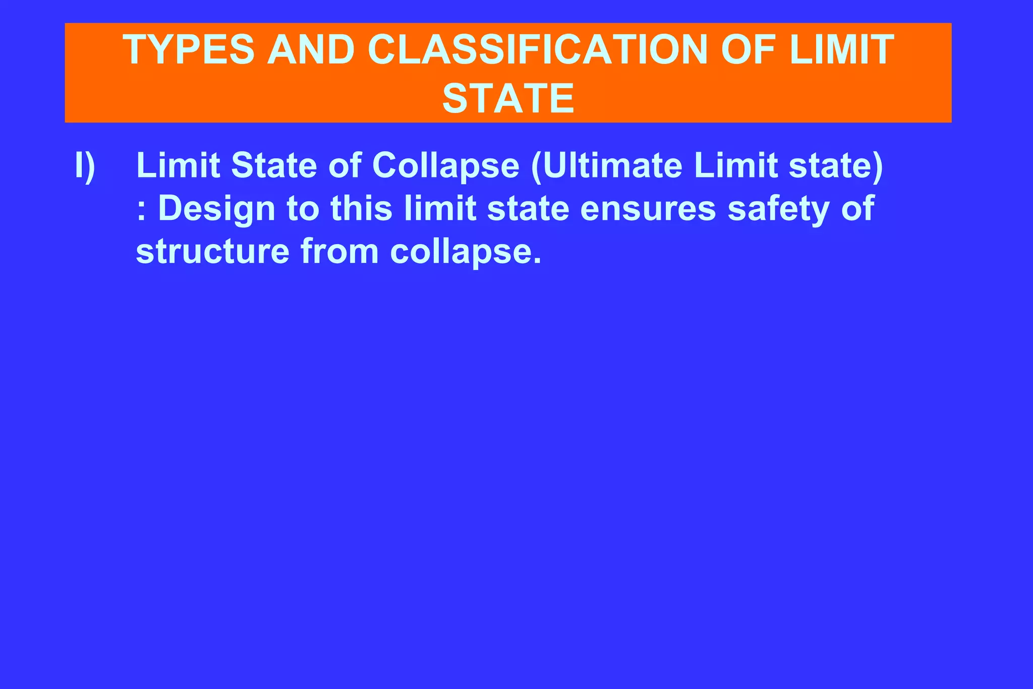 TYPES AND CLASSIFICATION OF LIMIT
STATE
I) Limit State of Collapse (Ultimate Limit state)
: Design to this limit state ensures safety of
structure from collapse.
 