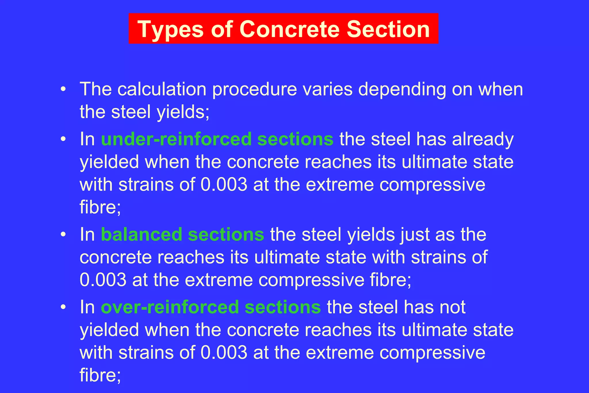 Types of Concrete Section
• The calculation procedure varies depending on when
the steel yields;
• In under-reinforced sections the steel has already
yielded when the concrete reaches its ultimate state
with strains of 0.003 at the extreme compressive
fibre;
• In balanced sections the steel yields just as the
concrete reaches its ultimate state with strains of
0.003 at the extreme compressive fibre;
• In over-reinforced sections the steel has not
yielded when the concrete reaches its ultimate state
with strains of 0.003 at the extreme compressive
fibre;
 