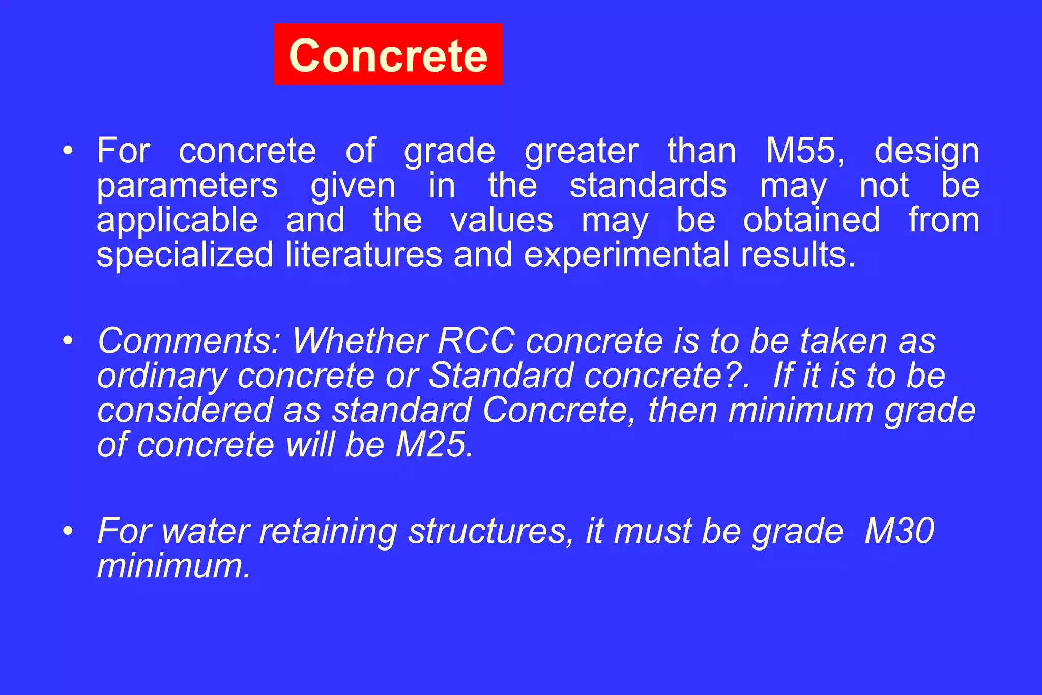 Concrete
• For concrete of grade greater than M55, design
parameters given in the standards may not be
applicable and the values may be obtained from
specialized literatures and experimental results.
• Comments: Whether RCC concrete is to be taken as
ordinary concrete or Standard concrete?. If it is to be
considered as standard Concrete, then minimum grade
of concrete will be M25.
• For water retaining structures, it must be grade M30
minimum.
 
