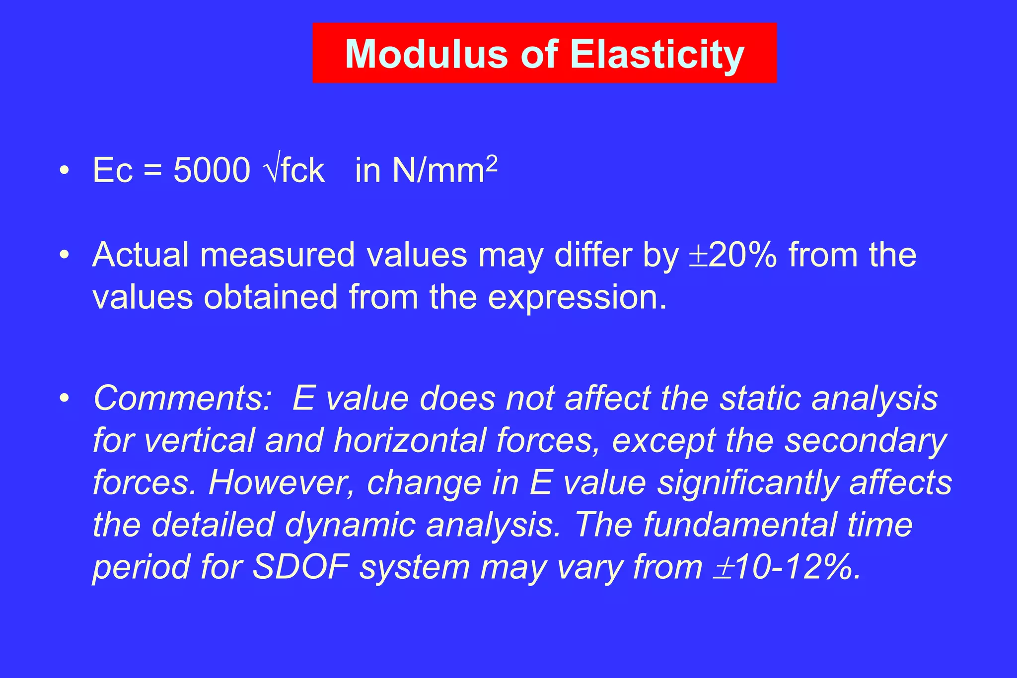 Modulus of Elasticity
• Ec = 5000 fck in N/mm2
• Actual measured values may differ by 20% from the
values obtained from the expression.
• Comments: E value does not affect the static analysis
for vertical and horizontal forces, except the secondary
forces. However, change in E value significantly affects
the detailed dynamic analysis. The fundamental time
period for SDOF system may vary from 10-12%.
 