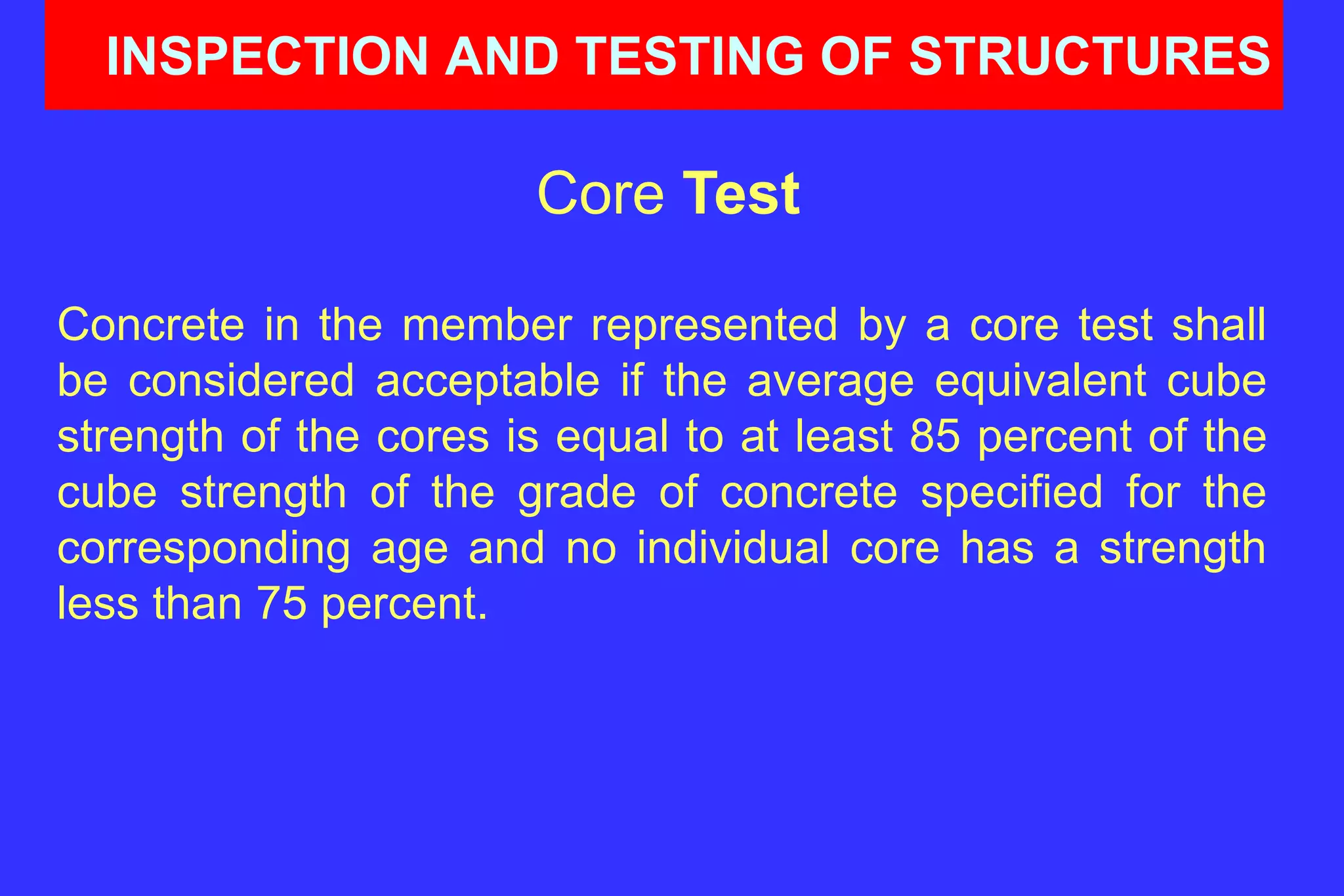 INSPECTION AND TESTING OF STRUCTURES
Core Test
Concrete in the member represented by a core test shall
be considered acceptable if the average equivalent cube
strength of the cores is equal to at least 85 percent of the
cube strength of the grade of concrete specified for the
corresponding age and no individual core has a strength
less than 75 percent.
 