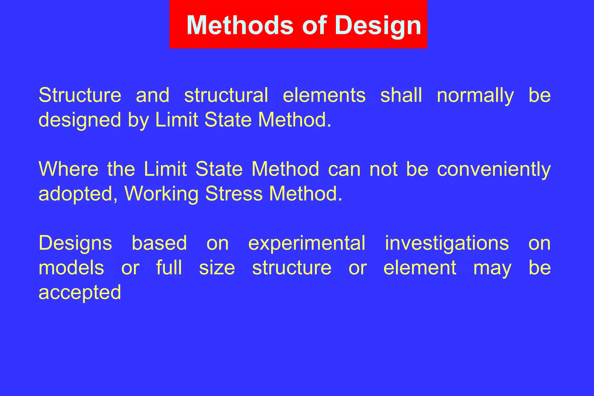 Methods of Design
Structure and structural elements shall normally be
designed by Limit State Method.
Where the Limit State Method can not be conveniently
adopted, Working Stress Method.
Designs based on experimental investigations on
models or full size structure or element may be
accepted
 