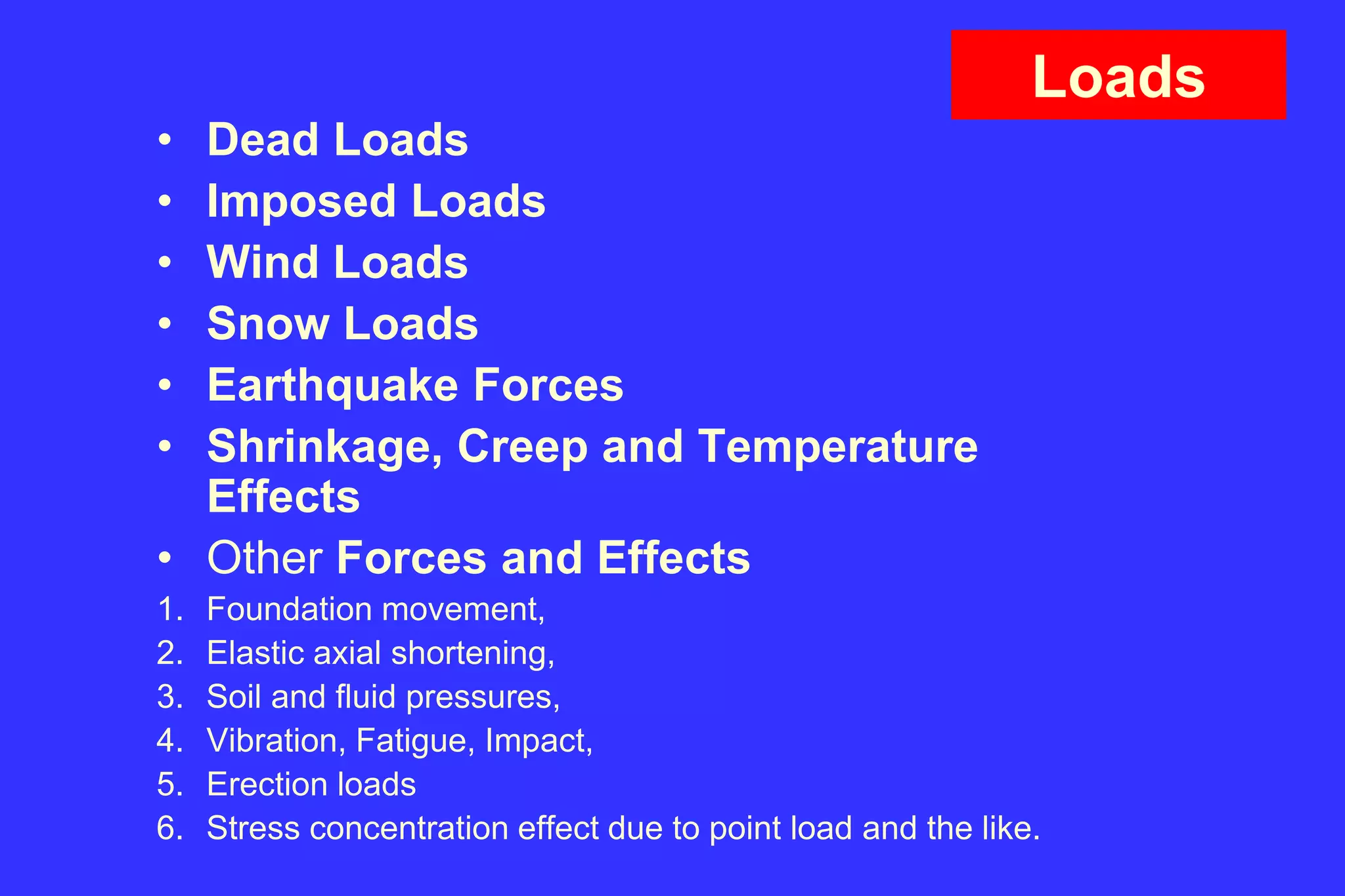 Loads
• Dead Loads
• Imposed Loads
• Wind Loads
• Snow Loads
• Earthquake Forces
• Shrinkage, Creep and Temperature
Effects
• Other Forces and Effects
1. Foundation movement,
2. Elastic axial shortening,
3. Soil and fluid pressures,
4. Vibration, Fatigue, Impact,
5. Erection loads
6. Stress concentration effect due to point load and the like.
 