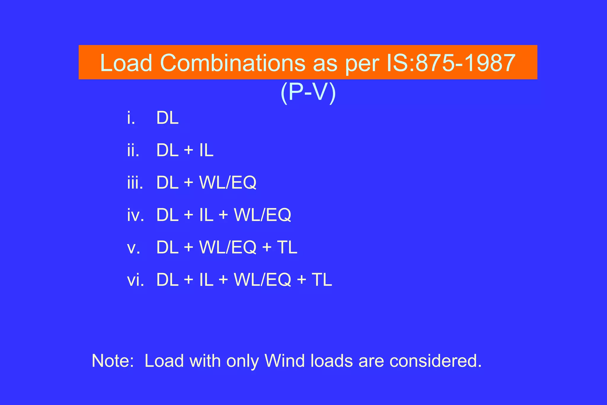 Load Combinations as per IS:875-1987
(P-V)
i. DL
ii. DL + IL
iii. DL + WL/EQ
iv. DL + IL + WL/EQ
v. DL + WL/EQ + TL
vi. DL + IL + WL/EQ + TL
Note: Load with only Wind loads are considered.
 