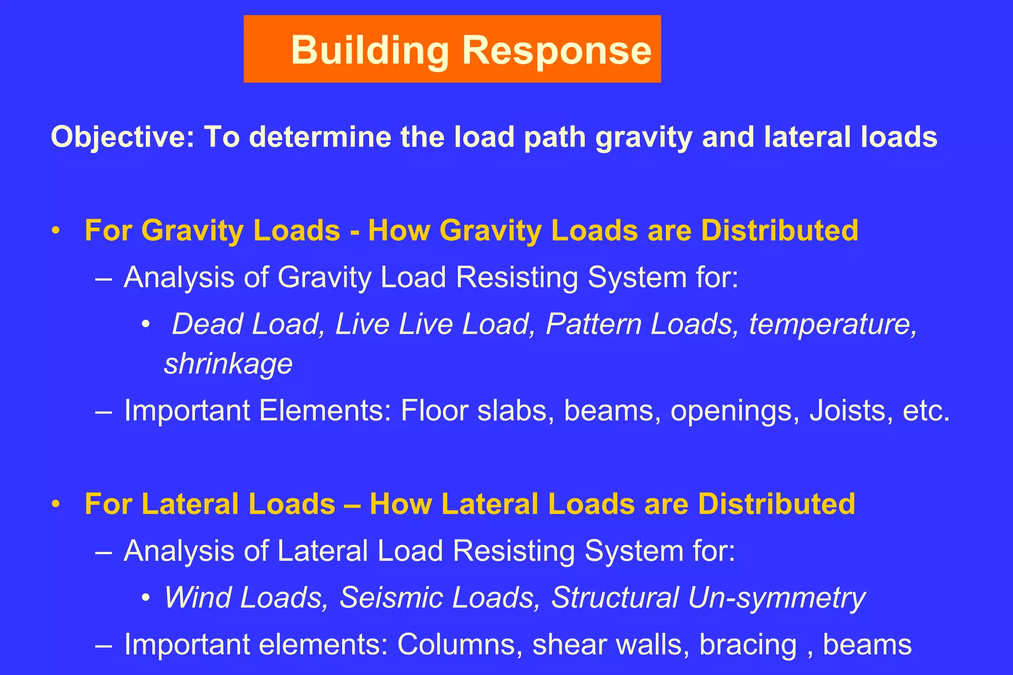 Building Response
Objective: To determine the load path gravity and lateral loads
• For Gravity Loads - How Gravity Loads are Distributed
– Analysis of Gravity Load Resisting System for:
• Dead Load, Live Live Load, Pattern Loads, temperature,
shrinkage
– Important Elements: Floor slabs, beams, openings, Joists, etc.
• For Lateral Loads – How Lateral Loads are Distributed
– Analysis of Lateral Load Resisting System for:
• Wind Loads, Seismic Loads, Structural Un-symmetry
– Important elements: Columns, shear walls, bracing , beams
 