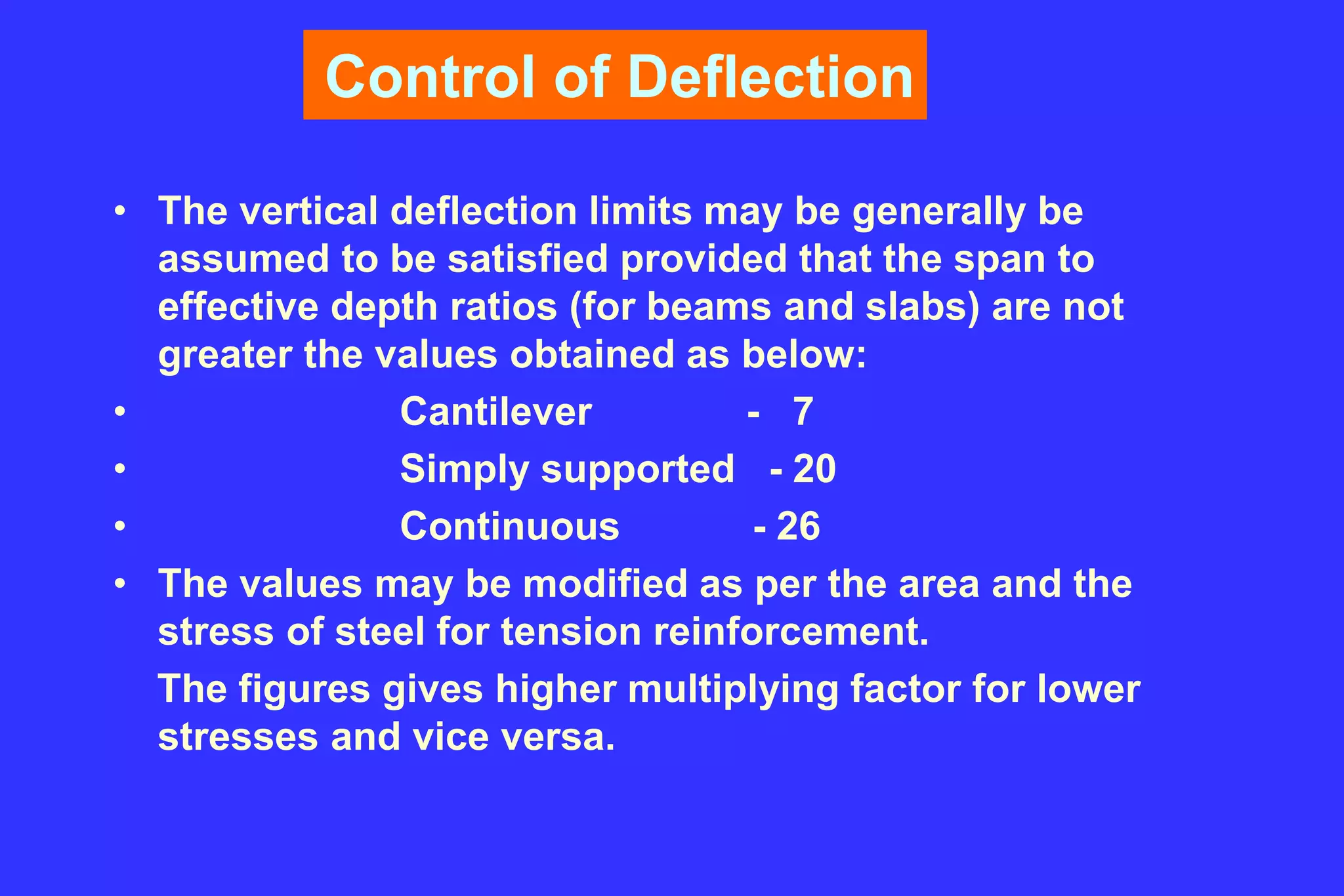 Control of Deflection
• The vertical deflection limits may be generally be
assumed to be satisfied provided that the span to
effective depth ratios (for beams and slabs) are not
greater the values obtained as below:
• Cantilever - 7
• Simply supported - 20
• Continuous - 26
• The values may be modified as per the area and the
stress of steel for tension reinforcement.
The figures gives higher multiplying factor for lower
stresses and vice versa.
 