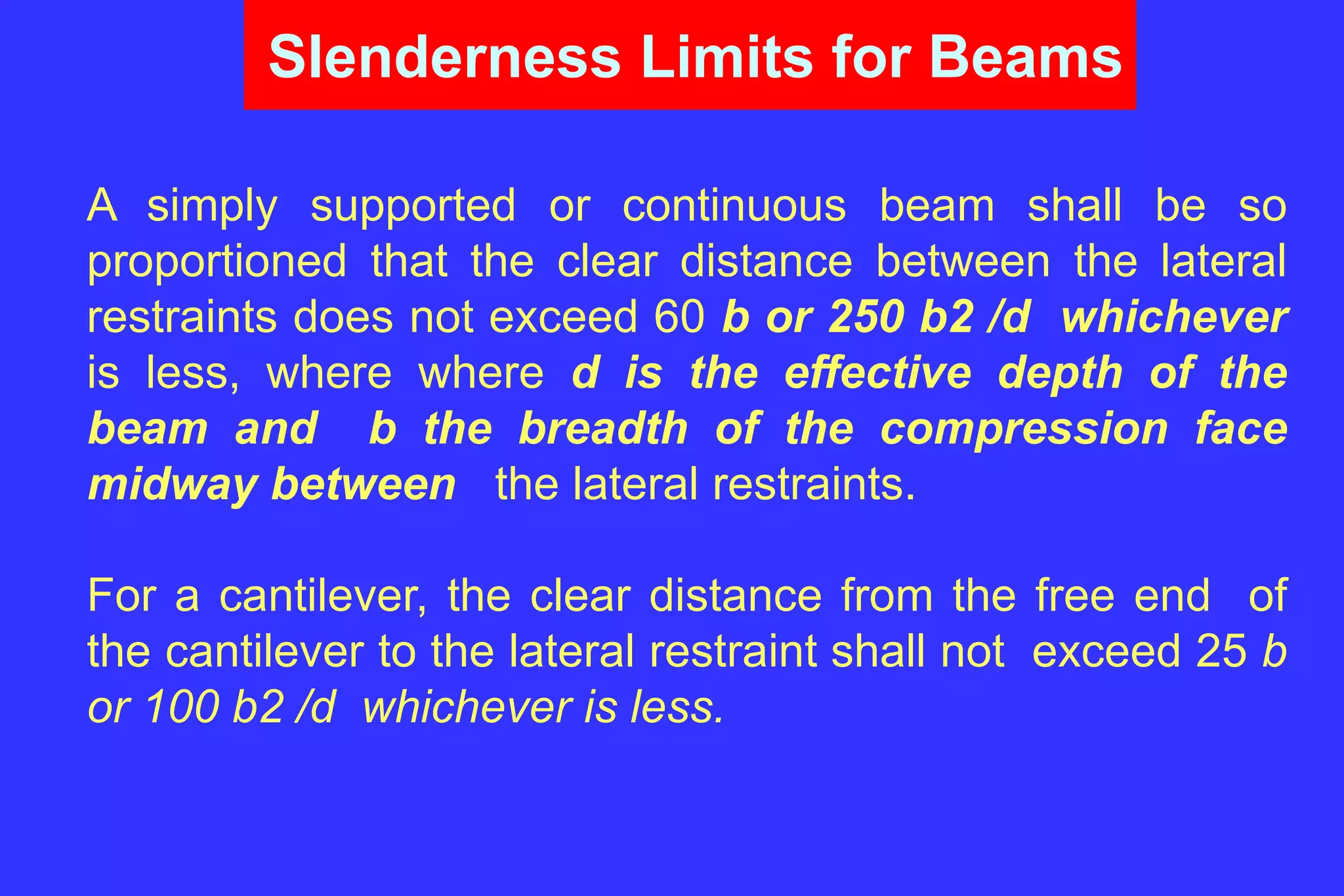 Slenderness Limits for Beams
A simply supported or continuous beam shall be so
proportioned that the clear distance between the lateral
restraints does not exceed 60 b or 250 b2 /d whichever
is less, where where d is the effective depth of the
beam and b the breadth of the compression face
midway between the lateral restraints.
For a cantilever, the clear distance from the free end of
the cantilever to the lateral restraint shall not exceed 25 b
or 100 b2 /d whichever is less.
 