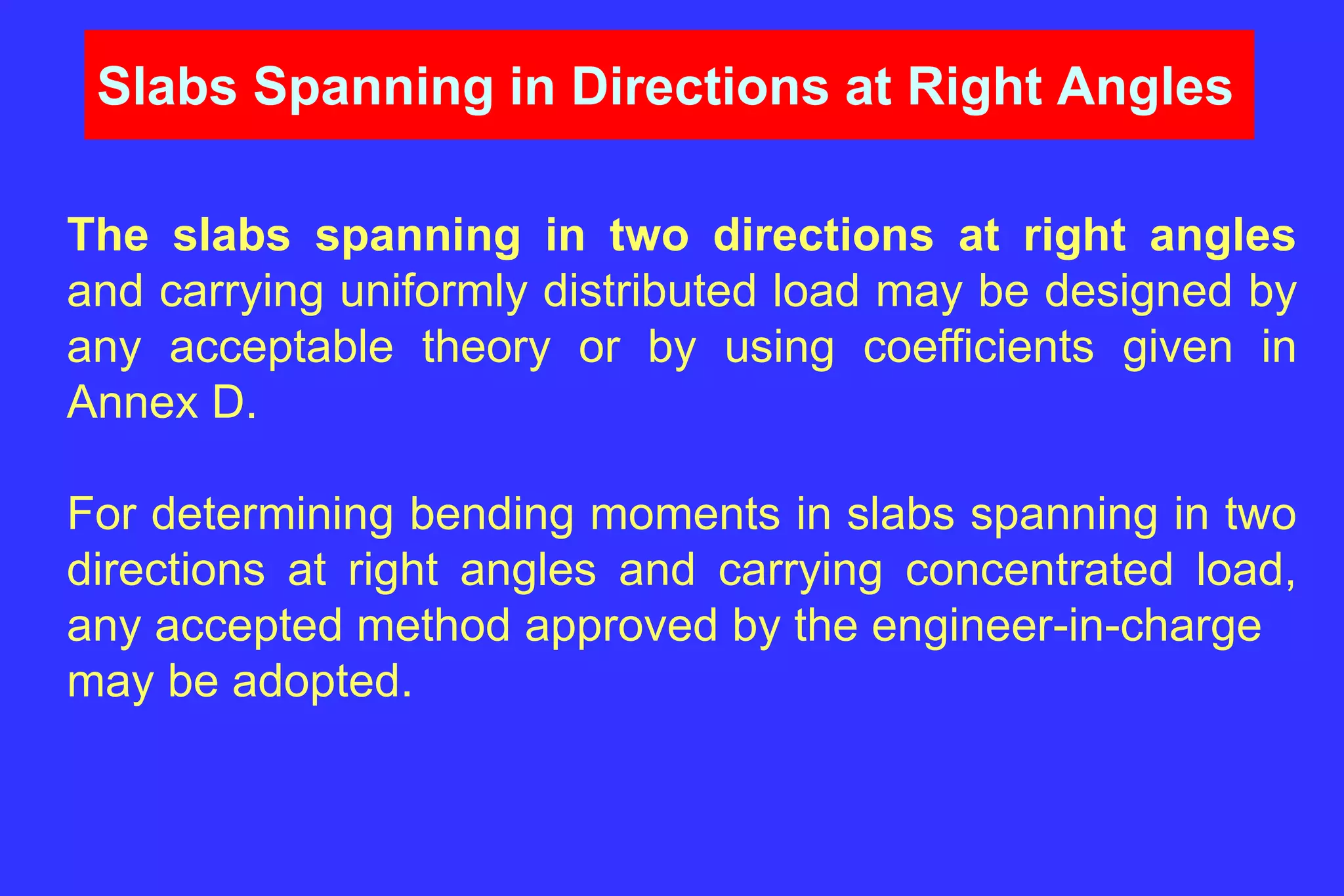 Slabs Spanning in Directions at Right Angles
The slabs spanning in two directions at right angles
and carrying uniformly distributed load may be designed by
any acceptable theory or by using coefficients given in
Annex D.
For determining bending moments in slabs spanning in two
directions at right angles and carrying concentrated load,
any accepted method approved by the engineer-in-charge
may be adopted.
 
