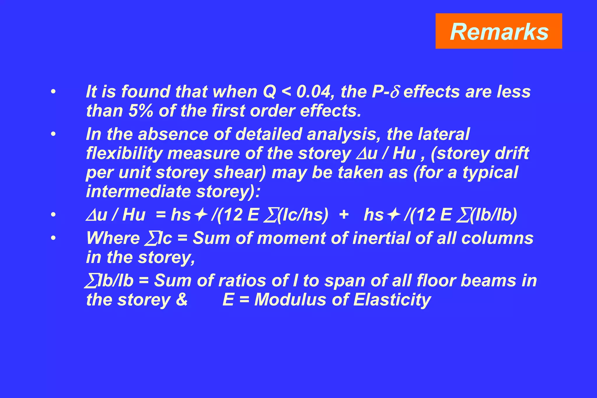 Remarks
• It is found that when Q < 0.04, the P- effects are less
than 5% of the first order effects.
• In the absence of detailed analysis, the lateral
flexibility measure of the storey u / Hu , (storey drift
per unit storey shear) may be taken as (for a typical
intermediate storey):
• u / Hu = hs /(12 E (Ic/hs) + hs /(12 E (Ib/lb)
• Where Ic = Sum of moment of inertial of all columns
in the storey,
Ib/lb = Sum of ratios of I to span of all floor beams in
the storey & E = Modulus of Elasticity
 