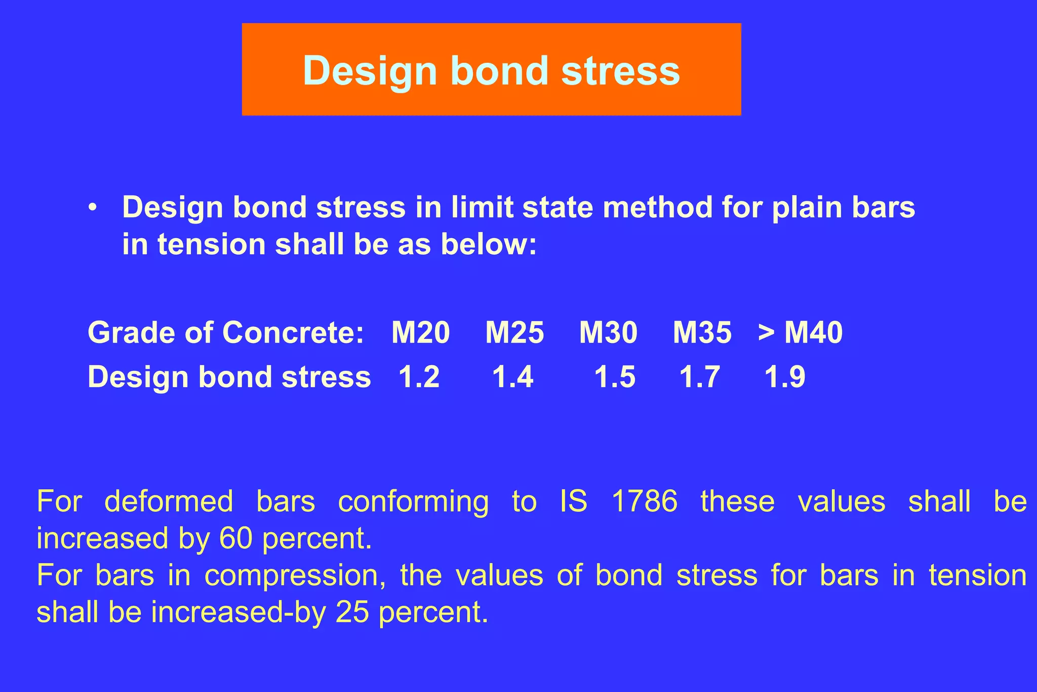 Design bond stress
• Design bond stress in limit state method for plain bars
in tension shall be as below:
Grade of Concrete: M20 M25 M30 M35 > M40
Design bond stress 1.2 1.4 1.5 1.7 1.9
For deformed bars conforming to IS 1786 these values shall be
increased by 60 percent.
For bars in compression, the values of bond stress for bars in tension
shall be increased-by 25 percent.
 