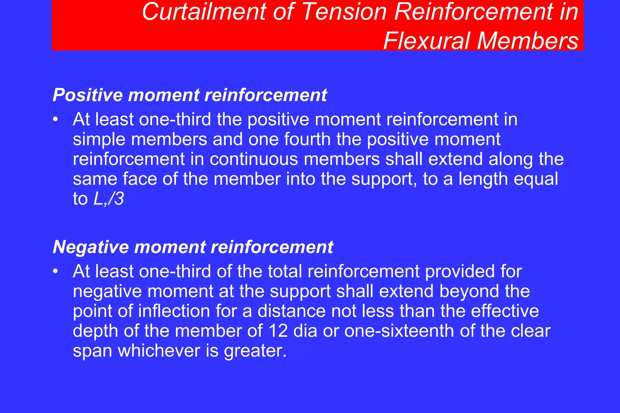 Curtailment of Tension Reinforcement in
Flexural Members
Positive moment reinforcement
• At least one-third the positive moment reinforcement in
simple members and one fourth the positive moment
reinforcement in continuous members shall extend along the
same face of the member into the support, to a length equal
to L,/3
Negative moment reinforcement
• At least one-third of the total reinforcement provided for
negative moment at the support shall extend beyond the
point of inflection for a distance not less than the effective
depth of the member of 12 dia or one-sixteenth of the clear
span whichever is greater.
 