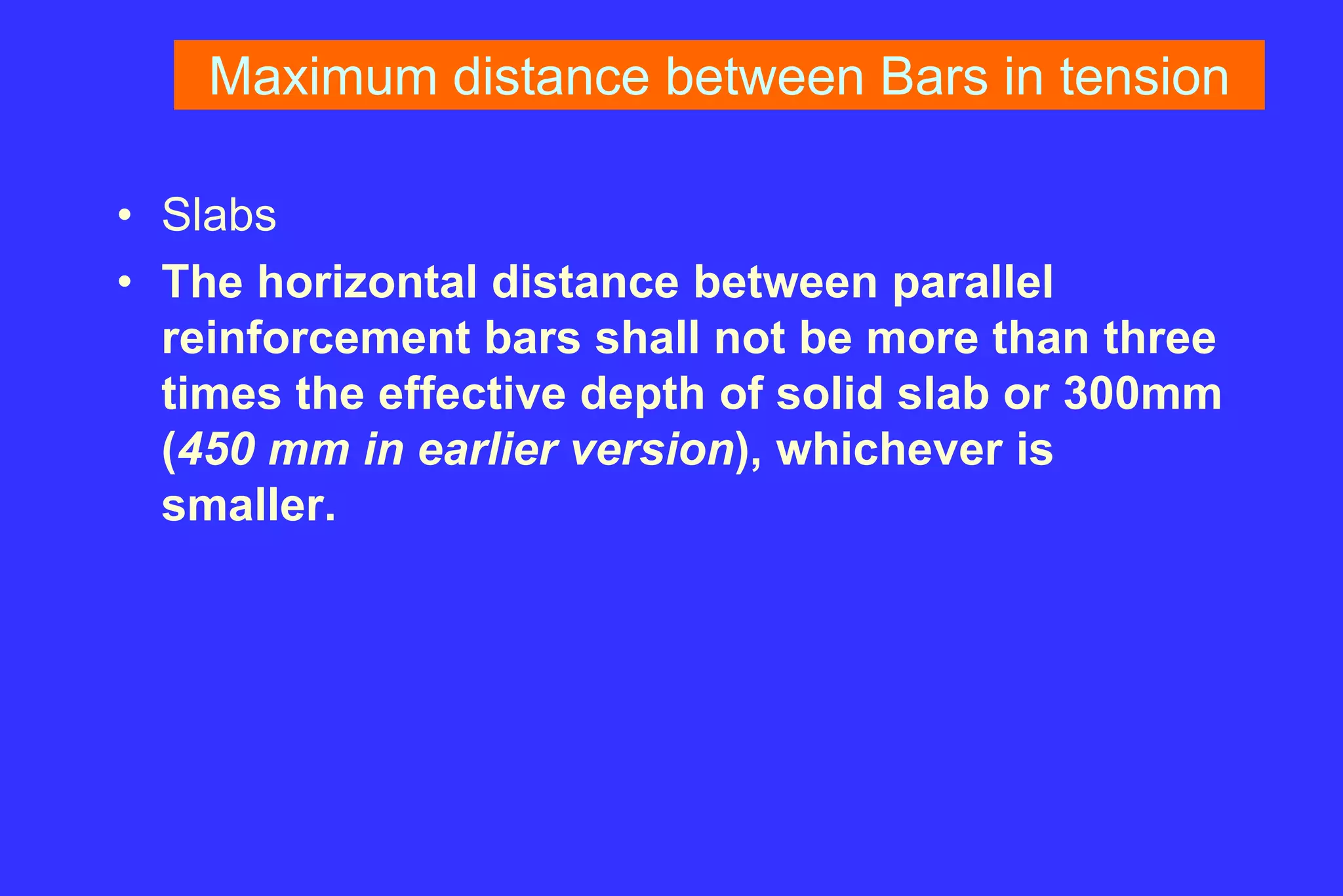 Maximum distance between Bars in tension
• Slabs
• The horizontal distance between parallel
reinforcement bars shall not be more than three
times the effective depth of solid slab or 300mm
(450 mm in earlier version), whichever is
smaller.
 