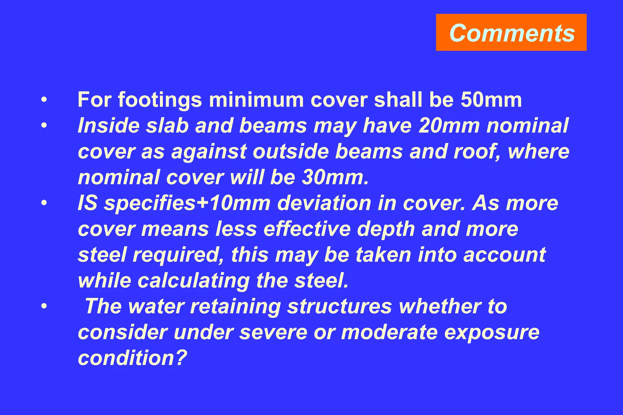 Comments
• For footings minimum cover shall be 50mm
• Inside slab and beams may have 20mm nominal
cover as against outside beams and roof, where
nominal cover will be 30mm.
• IS specifies+10mm deviation in cover. As more
cover means less effective depth and more
steel required, this may be taken into account
while calculating the steel.
• The water retaining structures whether to
consider under severe or moderate exposure
condition?
 