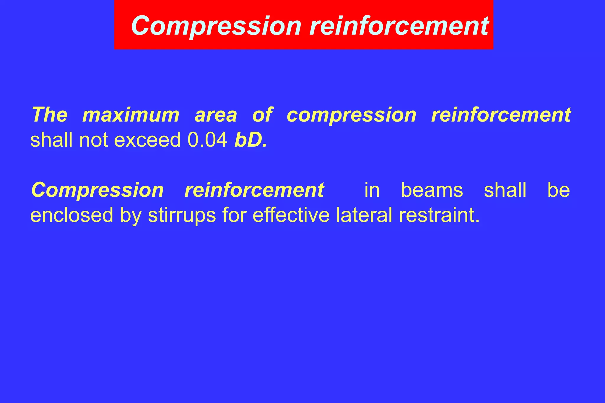 Compression reinforcement
The maximum area of compression reinforcement
shall not exceed 0.04 bD.
Compression reinforcement in beams shall be
enclosed by stirrups for effective lateral restraint.
 