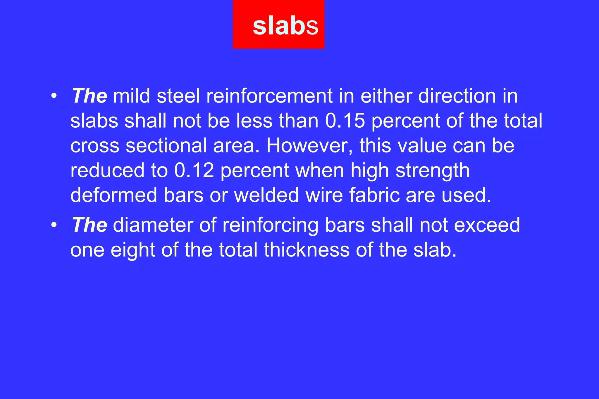 slabs
• The mild steel reinforcement in either direction in
slabs shall not be less than 0.15 percent of the total
cross sectional area. However, this value can be
reduced to 0.12 percent when high strength
deformed bars or welded wire fabric are used.
• The diameter of reinforcing bars shall not exceed
one eight of the total thickness of the slab.
 