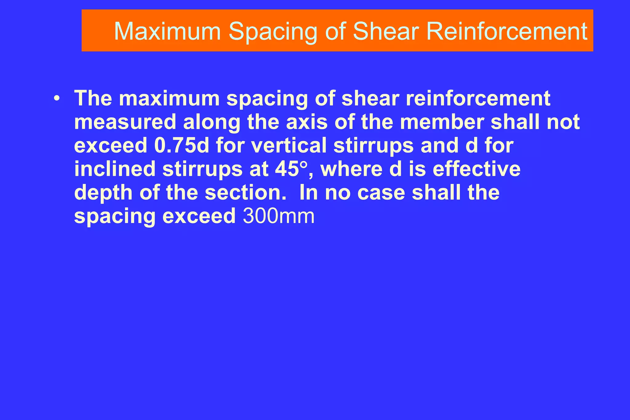 Maximum Spacing of Shear Reinforcement
• The maximum spacing of shear reinforcement
measured along the axis of the member shall not
exceed 0.75d for vertical stirrups and d for
inclined stirrups at 45, where d is effective
depth of the section. In no case shall the
spacing exceed 300mm
 