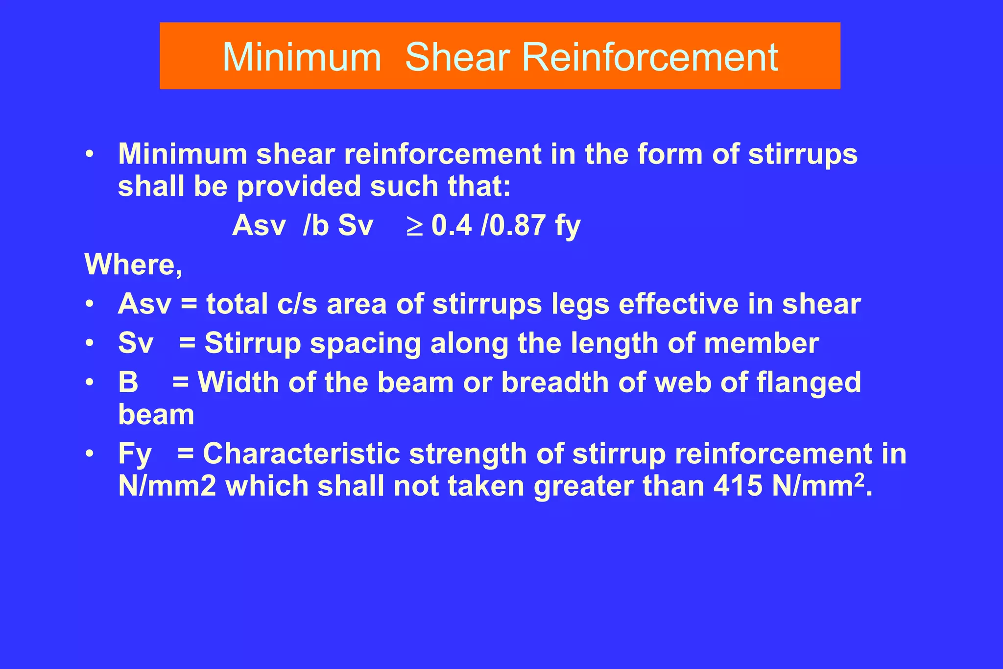 Minimum Shear Reinforcement
• Minimum shear reinforcement in the form of stirrups
shall be provided such that:
Asv /b Sv  0.4 /0.87 fy
Where,
• Asv = total c/s area of stirrups legs effective in shear
• Sv = Stirrup spacing along the length of member
• B = Width of the beam or breadth of web of flanged
beam
• Fy = Characteristic strength of stirrup reinforcement in
N/mm2 which shall not taken greater than 415 N/mm2.
 