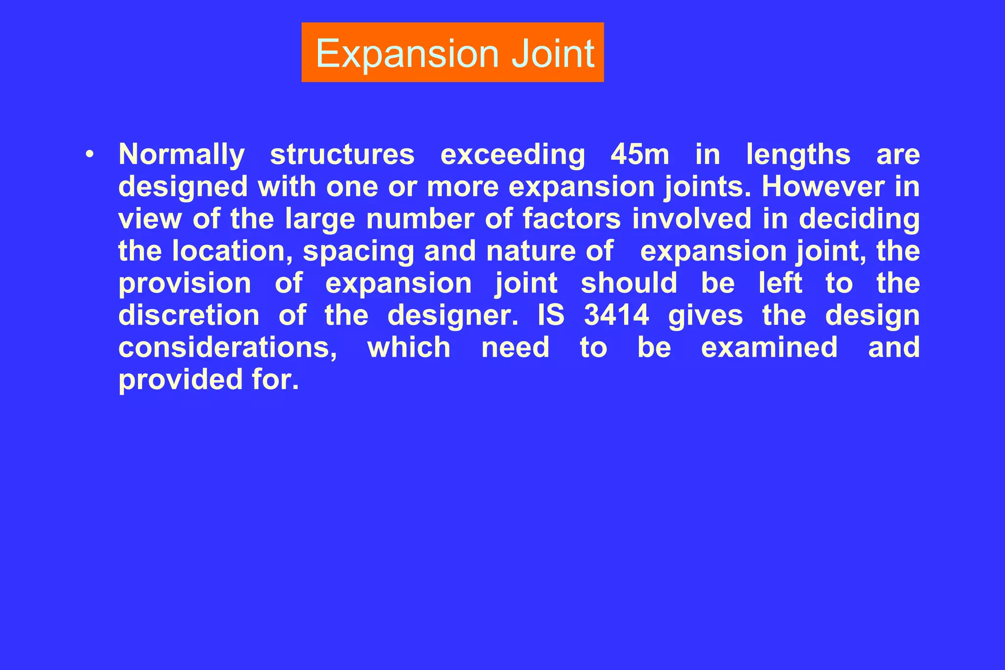 Expansion Joint
• Normally structures exceeding 45m in lengths are
designed with one or more expansion joints. However in
view of the large number of factors involved in deciding
the location, spacing and nature of expansion joint, the
provision of expansion joint should be left to the
discretion of the designer. IS 3414 gives the design
considerations, which need to be examined and
provided for.
 