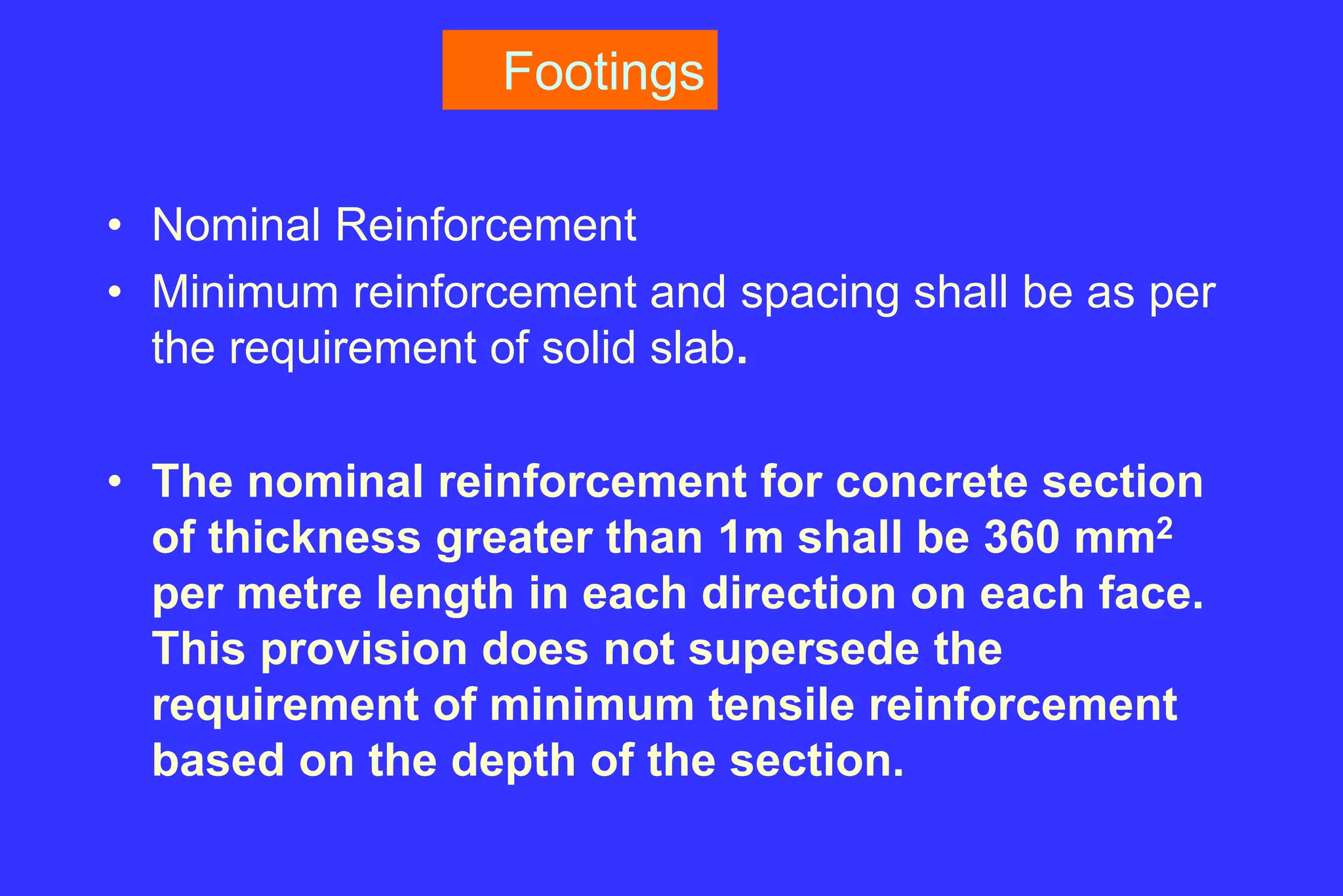 Footings
• Nominal Reinforcement
• Minimum reinforcement and spacing shall be as per
the requirement of solid slab.
• The nominal reinforcement for concrete section
of thickness greater than 1m shall be 360 mm2
per metre length in each direction on each face.
This provision does not supersede the
requirement of minimum tensile reinforcement
based on the depth of the section.
 