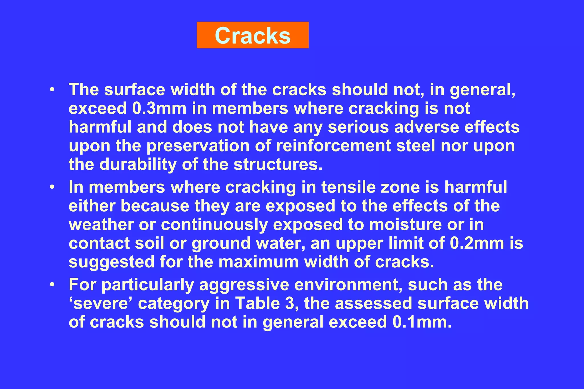 Cracks
• The surface width of the cracks should not, in general,
exceed 0.3mm in members where cracking is not
harmful and does not have any serious adverse effects
upon the preservation of reinforcement steel nor upon
the durability of the structures.
• In members where cracking in tensile zone is harmful
either because they are exposed to the effects of the
weather or continuously exposed to moisture or in
contact soil or ground water, an upper limit of 0.2mm is
suggested for the maximum width of cracks.
• For particularly aggressive environment, such as the
‘severe’ category in Table 3, the assessed surface width
of cracks should not in general exceed 0.1mm.
 