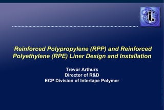   Reinforced Polypropylene (RPP) and Reinforced Polyethylene (RPE) Liner Design and Installation Trevor Arthurs Director of R&D ECP Division of Intertape Polymer 