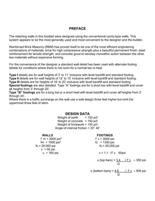 PREFACE
The retaining walls in this booklet were designed using the conventional cavity-type walls. This
system appears to be the most generally used and most convenient to the designer and the builder.
Reinforced Brick Masonry (RBM) has proved itself to be one of the most efficient engineering
combinations of materials: brick for high compressive strength plus a beautiful permanent finish; steel
reinforcement for tensile strength; and concrete grout to develop monolithic action between the other
two materials without expensive forming.
For the convenience of the designer a standard wall detail has been used with alternate footing
details for conditions where there is not room for a normal toe or heel.
Type I details are for wall heights of 3’ to 11’ inclusive with level backfill and standard footing.
Type II details are for wall heights of 12’ to 15’ inclusive with level backfill and standard footing.
Type III details are for heights of 16’ to 20’ inclusive with level backfill and standard footing.
Special footings are also detailed. Type “A” footings are for a short toe with level backfill and cover
all heights from 3’ through 20’.
Type “B” footings are for a long toe or a short heel with level backfill and cover all heights from 3’
through 20’.
Where there is a traffic surcharge on the wall use a wall design three feet higher but omit the
uppermost three feet of stem.
DESIGN DATA
Weight of earth = 100 pcf
Weight of concrete = 150 pcf
Weight of brickwork = 130 pcf
Angle of internal friction = 33° 40’
WALLS FOOTINGS
f’ m = 3000 psi* f’ c = 3000 psi
fm = 1000 psi* fc = 1350 psi
fs = 20,000 psi fs = 20,000 psi
v = 50 psi
u = 160 psi v = 1.1 √f’ c 60psi
u (top bars) = 3.4 √ f’ c < 350 psi
D
u (bottom bars) = 4.8 √ f’ c < 500 psi
D
100 pcf=1601,85 kg/m³
150 pcf=2402,77 kg/m³
130 pcf=2082,40 kg/m3
3000 psi = 20,68 Mpa
1350 psi = 9,308 MPa
60 psi = 0,41 MPa
20000 psi = 138 MPa
50 psi = 0,34 MPa
160 psi = 1,103 MPa
 