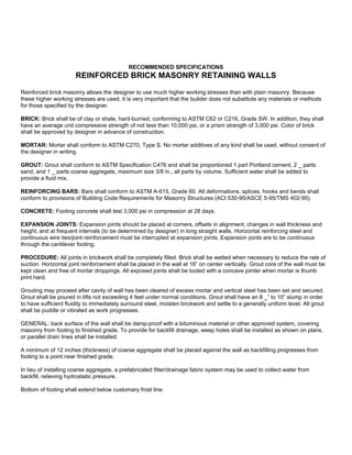 RECOMMENDED SPECIFICATIONS
REINFORCED BRICK MASONRY RETAINING WALLS
Reinforced brick masonry allows the designer to use much higher working stresses than with plain masonry. Because
these higher working stresses are used, it is very important that the builder does not substitute any materials or methods
for those specified by the designer.
BRICK: Brick shall be of clay or shale, hard-burned, conforming to ASTM C62 or C216, Grade SW. In addition, they shall
have an average unit compressive strength of not less than 10,000 psi, or a prism strength of 3,000 psi. Color of brick
shall be approved by designer in advance of construction.
MORTAR: Mortar shall conform to ASTM C270, Type S. No mortar additives of any kind shall be used, without consent of
the designer in writing.
GROUT: Grout shall conform to ASTM Specification C476 and shall be proportioned 1 part Portland cement, 2 _ parts
sand, and 1 _ parts coarse aggregate, maximum size 3/8 in., all parts by volume. Sufficient water shall be added to
provide a fluid mix.
REINFORCING BARS: Bars shall conform to ASTM A-615, Grade 60. All deformations, splices, hooks and bends shall
conform to provisions of Building Code Requirements for Masonry Structures (ACI 530-95/ASCE 5-95/TMS 402-95).
CONCRETE: Footing concrete shall test 3,000 psi in compression at 28 days.
EXPANSION JOINTS: Expansion joints should be placed at corners, offsets in alignment, changes in wall thickness and
height, and at frequent intervals (to be determined by designer) in long straight walls. Horizontal reinforcing steel and
continuous wire ties/joint reinforcement must be interrupted at expansion joints. Expansion joints are to be continuous
through the cantilever footing.
PROCEDURE: All joints in brickwork shall be completely filled. Brick shall be wetted when necessary to reduce the rate of
suction. Horizontal joint reinforcement shall be placed in the wall at 16” on center vertically. Grout core of the wall must be
kept clean and free of mortar droppings. All exposed joints shall be tooled with a concave jointer when mortar is thumb
print hard.
Grouting may proceed after cavity of wall has been cleared of excess mortar and vertical steel has been set and secured.
Grout shall be poured in lifts not exceeding 4 feet under normal conditions. Grout shall have an 8 _” to 10” slump in order
to have sufficient fluidity to immediately surround steel, moisten brickwork and settle to a generally uniform level. All grout
shall be puddle or vibrated as work progresses.
GENERAL: back surface of the wall shall be damp-proof with a bituminous material or other approved system, covering
masonry from footing to finished grade. To provide for backfill drainage, weep holes shall be installed as shown on plans,
or parallel drain lines shall be installed.
A minimum of 12 inches (thickness) of coarse aggregate shall be placed against the wall as backfilling progresses from
footing to a point near finished grade.
In lieu of installing coarse aggregate, a prefabricated filter/drainage fabric system may be used to collect water from
backfill, relieving hydrostatic pressure.
Bottom of footing shall extend below customary frost line.
 