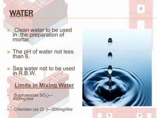 WATER
 Clean water to be used
in the preparation of
mortar.
 The pH of water not less
than 6.
 Sea water not to be used
in R.B.W.
Limits in Mixing Water
 Sulphates(as SO3)---
400mg/litre
 Chlorides (as Cl )---500mg/litre
 