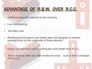 ADVANTAGE OF R.B.W. OVER R.C.C.
 Additional strength imparted to the masonry
 Low cost housing
 low labor cost
 Reinforced brick beams and lintels allow the designer to achieve
exposed brick on the underside of these element.
 It plays an important role in earthquake more better than R.C.C.
 Brick retaining walls are often reinforced since such a work is cheaper
than R.C.C
 