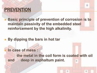 PREVENTION
 Basic principle of prevention of corrosion is to
maintain passivity of the embedded steel
reinforcement by the high alkalinity.
 By dipping the bars in hot tar
 In case of mess :
the metal in the coil form is coated with oil
and deep in asphaltum paint.
 